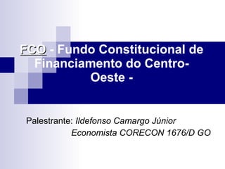 FCO  - Fundo Constitucional de Financiamento do Centro-Oeste - Palestrante:  Ildefonso Camargo Júnior Economista CORECON 1676/D GO 