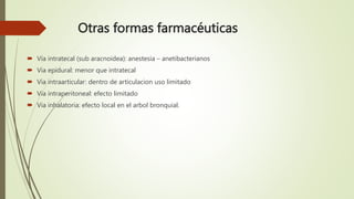 Otras formas farmacéuticas
 Vía intratecal (sub aracnoidea): anestesia – anetibacterianos
 Via epidural: menor que intratecal
 Via intraarticular: dentro de articulacion uso limitado
 Via intraperitoneal: efecto limitado
 Via inhalatoria: efecto local en el arbol bronquial.
 