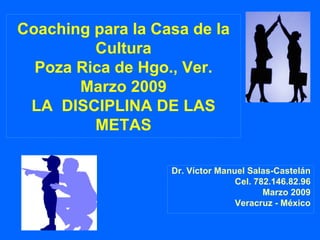 Coaching para la Casa de la Cultura Poza Rica de Hgo., Ver. Marzo 2009 LA  DISCIPLINA DE LAS METAS Dr. Víctor Manuel Salas-Castelán Cel. 782.146.82.96 Marzo 2009 Veracruz - México 