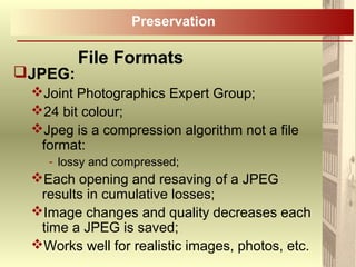 JPEG:
Joint Photographics Expert Group;
24 bit colour;
Jpeg is a compression algorithm not a file
format:
- lossy and compressed;
Each opening and resaving of a JPEG
results in cumulative losses;
Image changes and quality decreases each
time a JPEG is saved;
Works well for realistic images, photos, etc.
File Formats
Preservation
 