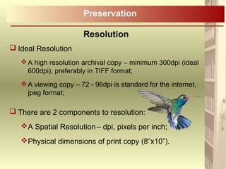  Ideal Resolution
A high resolution archival copy – minimum 300dpi (ideal
600dpi), preferably in TIFF format;
A viewing copy – 72 - 96dpi is standard for the internet,
jpeg format;
 There are 2 components to resolution:
A Spatial Resolution– dpi, pixels per inch;
Physical dimensions of print copy (8”x10”).
Preservation
Resolution
 