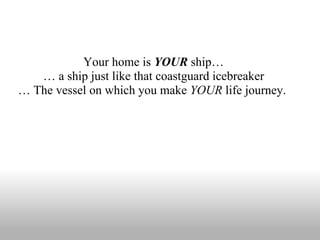 Your home is  YOUR  ship… …  a ship just like that coastguard icebreaker …  The vessel on which you make  YOUR  life journey.  