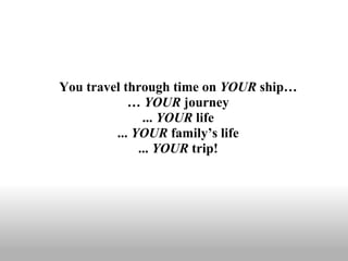 You travel through time on  YOUR  ship… …  YOUR  journey ...  YOUR  life ...  YOUR  family’s life ...  YOUR  trip! 