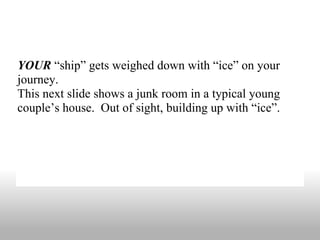 YOUR  “ship” gets weighed down with “ice” on your journey.  This next slide shows a junk room in a typical young couple’s house.  Out of sight, building up with “ice”. 