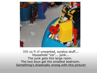 300 sq ft of  unwanted, surplus stuff...  Household “ice”... junk...   The junk gets this large room.   The two boys get the smallest bedroom.  Something's drastically wrong with this picture! 