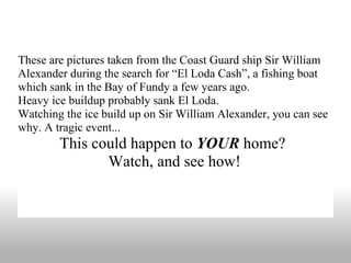 These are pictures taken from the Coast Guard ship Sir William Alexander during the search for “El Loda Cash”, a fishing boat which sank in the Bay of Fundy a few years ago. Heavy ice buildup probably sank El Loda. Watching the ice build up on Sir William Alexander, you can see why. A tragic event...  This could happen to  YOUR  home?  Watch, and see how! 