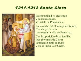 1 211-1212 Santa Clara
         La comunidad va creciendo
         y consolidándose,
         se instala en Porciúncula.
         En la noche del Domingo de Ramos,
         Clara huye de casa
         para seguir la vida de Francisco.
         Con la oposición da su familia,
         Inés (hermana de Clara)
         también se junta al grupo
         y así se inicia la 2ª Orden.
 