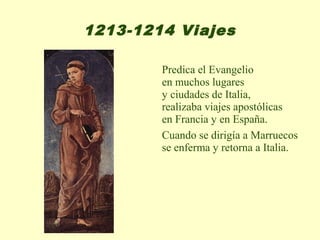 1213-1214 Viajes

        Predica el Evangelio
        en muchos lugares
        y ciudades de Italia,
        realizaba viajes apostólicas
        en Francia y en España.
        Cuando se dirigía a Marruecos
        se enferma y retorna a Italia.
 