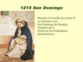 1215 San Domingo

      Durante el Concilio de Latran IV
      se encuentra com
      San Domingo de Gusmán,
      fundador de la
      Orden de los Predicadores
      (dominicanos).
 