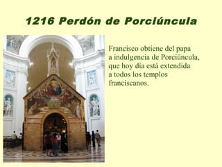 1216 Perdón de Porciúncula

            Francisco obtiene del papa
            a indulgencia de Porciúncula,
            que hoy día está extendida
            a todos los templos
            franciscanos.
 