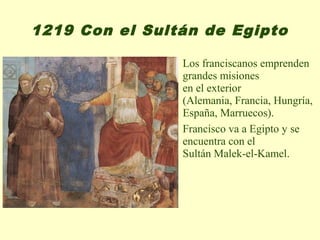 1219 Con el Sultán de Egipto

                Los franciscanos emprenden
                grandes misiones
                en el exterior
                (Alemania, Francia, Hungría,
                España, Marruecos).
                Francisco va a Egipto y se
                encuentra con el
                Sultán Malek-el-Kamel.
 