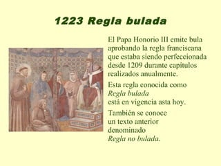 1223 Regla bulada
        El Papa Honorio III emite bula
        aprobando la regla franciscana
        que estaba siendo perfeccionada
        desde 1209 durante capítulos
        realizados anualmente.
        Esta regla conocida como
        Regla bulada
        está en vigencia asta hoy.
        También se conoce
        un texto anterior
        denominado
        Regla no bulada.
 