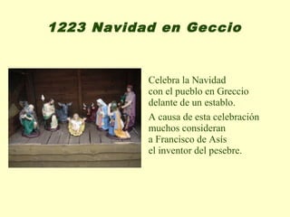 1223 Navidad en Geccio


           Celebra la Navidad
           con el pueblo en Greccio
           delante de un establo.
           A causa de esta celebración
           muchos consideran
           a Francisco de Asís
           el inventor del pesebre.
 