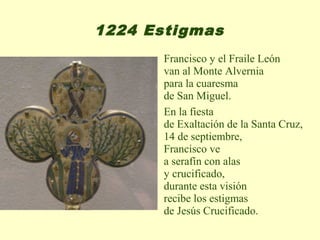 1224 Estigmas
      Francisco y el Fraile León
      van al Monte Alvernia
      para la cuaresma
      de San Miguel.
      En la fiesta
      de Exaltación de la Santa Cruz,
      14 de septiembre,
      Francisco ve
      a serafín con alas
      y crucificado,
      durante esta visión
      recibe los estigmas
      de Jesús Crucificado.
 