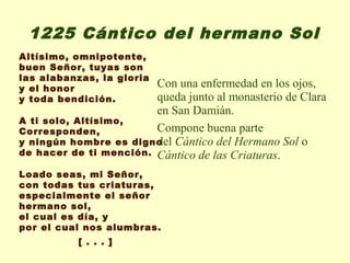 1225 Cántico del hermano Sol
Altísimo, omnipotente,
buen Señor, tuyas son
las alabanzas, la gloria
y el honor              Con una enfermedad en los ojos,
y toda bendición.       queda junto al monasterio de Clara
                        en San Damián.
A ti solo, Altísimo,
Corresponden,           Compone buena parte
y ningún hombre es digno Cántico del Hermano Sol o
                        del
de hacer de ti mención. Cántico de las Criaturas.

Loado seas, mi Señor,
con todas tus criaturas,
especialmente el señor
hermano sol,
el cual es día, y
por el cual nos alumbras.
           [ . . . ]
 