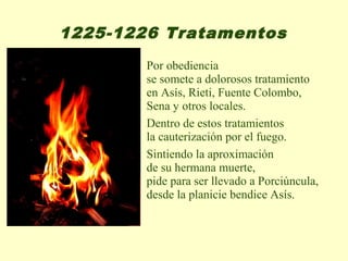 1225-1226 Tratamentos
        Por obediencia
        se somete a dolorosos tratamiento
        en Asís, Rieti, Fuente Colombo,
        Sena y otros locales.
        Dentro de estos tratamientos
        la cauterización por el fuego.
        Sintiendo la aproximación
        de su hermana muerte,
        pide para ser llevado a Porciúncula,
        desde la planicie bendice Asís.
 