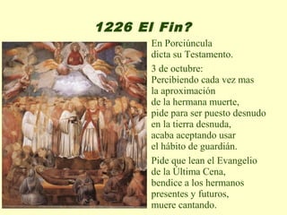 1226 El Fin?
       En Porciúncula
       dicta su Testamento.
       3 de octubre:
       Percibiendo cada vez mas
       la aproximación
       de la hermana muerte,
       pide para ser puesto desnudo
       en la tierra desnuda,
       acaba aceptando usar
       el hábito de guardián.
       Pide que lean el Evangelio
       de la Última Cena,
       bendice a los hermanos
       presentes y futuros,
       muere cantando.
 