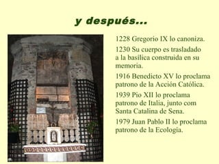 y después...
      1228 Gregorio IX lo canoniza.
      1230 Su cuerpo es trasladado
      a la basílica construida en su
      memoria.
      1916 Benedicto XV lo proclama
      patrono de la Acción Católica.
      1939 Pio XII lo proclama
      patrono de Italia, junto com
      Santa Catalina de Sena.
      1979 Juan Pablo II lo proclama
      patrono de la Ecología.
 