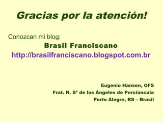Gracias por la atención!
Conozcan mi blog:
          Brasil Franciscano
http://brasilfranciscano.blogspot.com.br



                              Eugenio Hansen, OFS
           Frat. N. Sª de los Ángeles de Porciúncula
                           Porto Alegre, RS – Brasil
 
