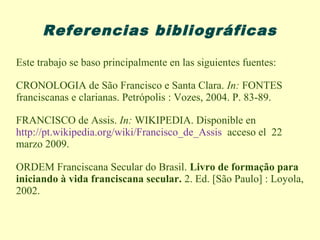 Referencias bibliográficas

Este trabajo se baso principalmente en las siguientes fuentes:

CRONOLOGIA de São Francisco e Santa Clara. In: FONTES
franciscanas e clarianas. Petrópolis : Vozes, 2004. P. 83-89.

FRANCISCO de Assis. In: WIKIPEDIA. Disponible en
http://pt.wikipedia.org/wiki/Francisco_de_Assis acceso el 22
marzo 2009.

ORDEM Franciscana Secular do Brasil. Livro de formação para
iniciando à vida franciscana secular. 2. Ed. [São Paulo] : Loyola,
2002.
 