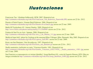 Ilustraciones

Franciscan Tau / Abraham Sobkowski, OFM. 2007. Disponível em
http://commons.wikimedia.org/wiki/File:Franciscan_Tau_Katowice_Panewniki.JPG acesso em 22 fev. 2012.
Parents of Saint Francis / Gunnar Bach Pedersen. 2006. Disponível em
http://commons.wikimedia.org/wiki/File:Parents-of-st-francis.jpg acesso em 22 mar. 2009.
Battle Of Tewkesbury #9 / Antony Stanley. 2009. Disponível em
http://www.flickr.com/photos/antonystanley/3713368809/ acesso em 22 fev. 2012.
Estatua de San Fco en Asís / Iqmann. 2006. Disponível em
http://commons.wikimedia.org/wiki/File:Asis_y_Sn_Marino_111.jpg acesso em 22 mar. 2009.
Medieval leper bell / photo by Cnyborg at the museum Ribes Vikinger, Ribe, Denmark. May 2005. Disponível em
http://commons.wikimedia.org/wiki/File:Leprosy_bell.JPG acesso em 22 mar. 2009.
Kruis van San Damiano / foto Sevenhoven. 1997. Disponível em
http://commons.wikimedia.org/wiki/File:Kruis_san_damiano.gif acesso em 22 fev.. 2012.
Studio anatomico, inchiostro su carta / Vincenzo Gemito. 1881. Disponível em
http://commons.wikimedia.org/wiki/File:Gemito,_Vincenzo_(1852-1929)_-_Studio_anatomico_-1881-.jpg acesso
em 15 mar. 2009.
San Francisco se menosprecia a sí mismo [detalhe] / Josep Benlliure Gil ; corte de Eugenio Hansen, OFS. Obra na
íntegra extraída de http://commons.wikimedia.org/wiki/File:Josep_Benlliure_Gil03.jpg acesso em 22 fev. 2012.
 