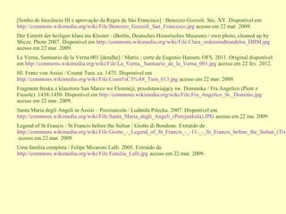 [Sonho de Inocêncio III e aprovação da Regra de São Francisco] / Benozzo Gozzoli. Séc. XV. Disponível em
http://commons.wikimedia.org/wiki/File:Benozzo_Gozzoli_San_Francesco.jpg acesso em 22 mar. 2009.
Der Eintritt der heiligen klara ins Kloster : (Berlin, Deutsches Historisches Museum) / own photo, cleaned up by
Micze. Photo 2007. Disponível em http://commons.wikimedia.org/wiki/File:Clara_ordensindtraedelse_DHM.jpg
acesso em 22 mar. 2009.
La Verna, Santuario de la Verna 001 [detalhe] / Mattis ; corte de Eugenio Hansen, OFS. 2011. Original disponível
em http://commons.wikimedia.org/wiki/File:La_Verna,_Santuario_de_la_Verna_001.jpg acesso em 22 fev. 2012.
Hl. Franz von Assisi / Cosmè Tura. ca. 1475. Disponível em
http://commons.wikimedia.org/wiki/File:Cosm%C3%A8_Tura_013.jpg acesso em 22 mar. 2009.
Fragment fresku z klasztoru San Marco we Florencji, przedstawiający św. Dominika / Fra Angelico (Piotr z
Fiesole). 1438-1450. Disponível em http://commons.wikimedia.org/wiki/File:Fra_Angelico_St._Dominic.jpg
acesso em 22 mar. 2009.
Santa Maria degli Angeli in Assisi – Porziuncola / Ludmiła Pilecka. 2007. Disponível em
http://commons.wikimedia.org/wiki/File:Santa_Maria_degli_Angeli_(Porcjunkula).JPG acesso em 22 ma. 2009.
Legend of St Francis : St Francis before the Sultan / Giotto di Bondone. Extraído de
http://commons.wikimedia.org/wiki/File:Giotto_-_Legend_of_St_Francis_-_-11-_-_St_Francis_before_the_Sultan_(Tria
ecesso em 22 mar. 2009.
Uma família completa / Felipe Micaroni Lalli. 2005. Extraído de
http://commons.wikimedia.org/wiki/File:Familia_Lalli.jpg acesso em 22 mar. 2009.
 