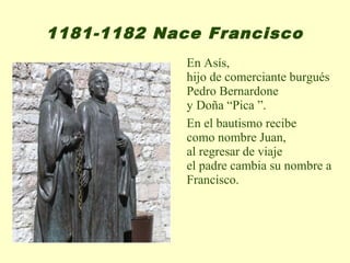1181-1182 Nace Francisco
             En Asís,
             hijo de comerciante burgués
             Pedro Bernardone
             y Doña “Pica ”.
             En el bautismo recibe
             como nombre Juan,
             al regresar de viaje
             el padre cambia su nombre a
             Francisco.
 