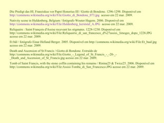 Die Predigt das Hl. Franziskus vor Papst Honorius III / Giotto di Bondone. 1296-1298. Disponível em
http://commons.wikimedia.org/wiki/File:Giotto_di_Bondone_073.jpg acesso em 22 mar. 2009.
Nativity scene in Huldenberg, Belgium / fotógrafo Wouter Hagens. 2006. Disponível em
http://commons.wikimedia.org/wiki/File:Huldenberg_kerststal_A.JPG acesso em 22 mar. 2009.
Reliquaire : Saint François d'Assise recevant les stigmates. 1228-1230. Disponível em
http://commons.wikimedia.org/wiki/File:Reliquairio_di_san_francesco_d%27assisi,_limoges_dopo_1228.JPG
acesso em 22 mar. 2009.
Et bål / fotógrafo Einar Helland Berger. 2005. Disponível em http://commons.wikimedia.org/wiki/File:Et_baal.jpg
acesso em 22 mar. 2009.
Death and Ascension of St Francis / Giotto di Bondone. Extraído de
http://commons.wikimedia.org/wiki/File:Giotto_-_Legend_of_St_Francis_-_-20-_-
_Death_and_Ascension_of_St_Francis.jpg acesso em 22 mar. 2009.
Tomb of Saint Francis, with the stone coffin containing his remains / Rinina25 & Twice25. 2006. Disponível em
http://commons.wikimedia.org/wiki/File:Assisi-Tomba_di_San_Francesco.JPG acesso em 22 mar. 2009.
 
