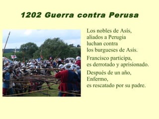 1202 Guerra contra Perusa

              Los nobles de Asís,
              aliados a Perugia
              luchan contra
              los burgueses de Asís.
              Francisco participa,
              es derrotado y aprisionado.
              Después de un año,
              Enfermo,
              es rescatado por su padre.
 