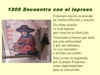 1205 Encuentro con el leproso
               Francisco está en un período
               de mucha reflexión y oración.
               En cierta ocasión
               ve a un leproso
               que viene en su dirección.
               Venciendo el horror que tenia
               por esta enfermedad
               y por sus enfermos,
               va a su encuentro
               y lo trata con cariño.
               Este evento es registrado
               por el propio Francisco
               como importantísimo
               para su conversión.
 