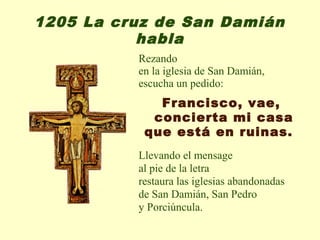 1205 La cruz de San Damián
           habla
          Rezando
          en la iglesia de San Damián,
          escucha un pedido:
             Francisco, vae,
            concierta mi casa
           que está en ruinas.
          Llevando el mensage
          al pie de la letra
          restaura las iglesias abandonadas
          de San Damián, San Pedro
          y Porciúncula.
 