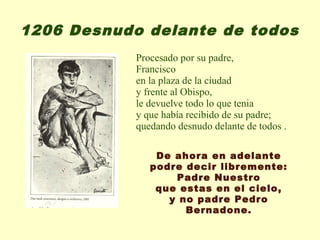 1206 Desnudo delante de todos
            Procesado por su padre,
            Francisco
            en la plaza de la ciudad
            y frente al Obispo,
            le devuelve todo lo que tenia
            y que había recibido de su padre;
            quedando desnudo delante de todos .

                De ahora en adelante
               podre decir libremente:
                   Padre Nuestro
                que estas en el cielo,
                  y no padre Pedro
                     Bernadone.
 