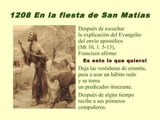 1208 En la fiesta de San Matías
               Después de escuchar
               la explicación del Evangelio
               del envío apostólico
               (Mt 10, 1. 5-13),
               Francisco afirma:
                 Es esto lo que quiero!
               Deja las vestiduras de eremita,
               pasa a usar un hábito rudo
               y se torna
               un predicador itinerante.
               Después de algún tiempo
               recibe a sus primeros
               compañeros.
 