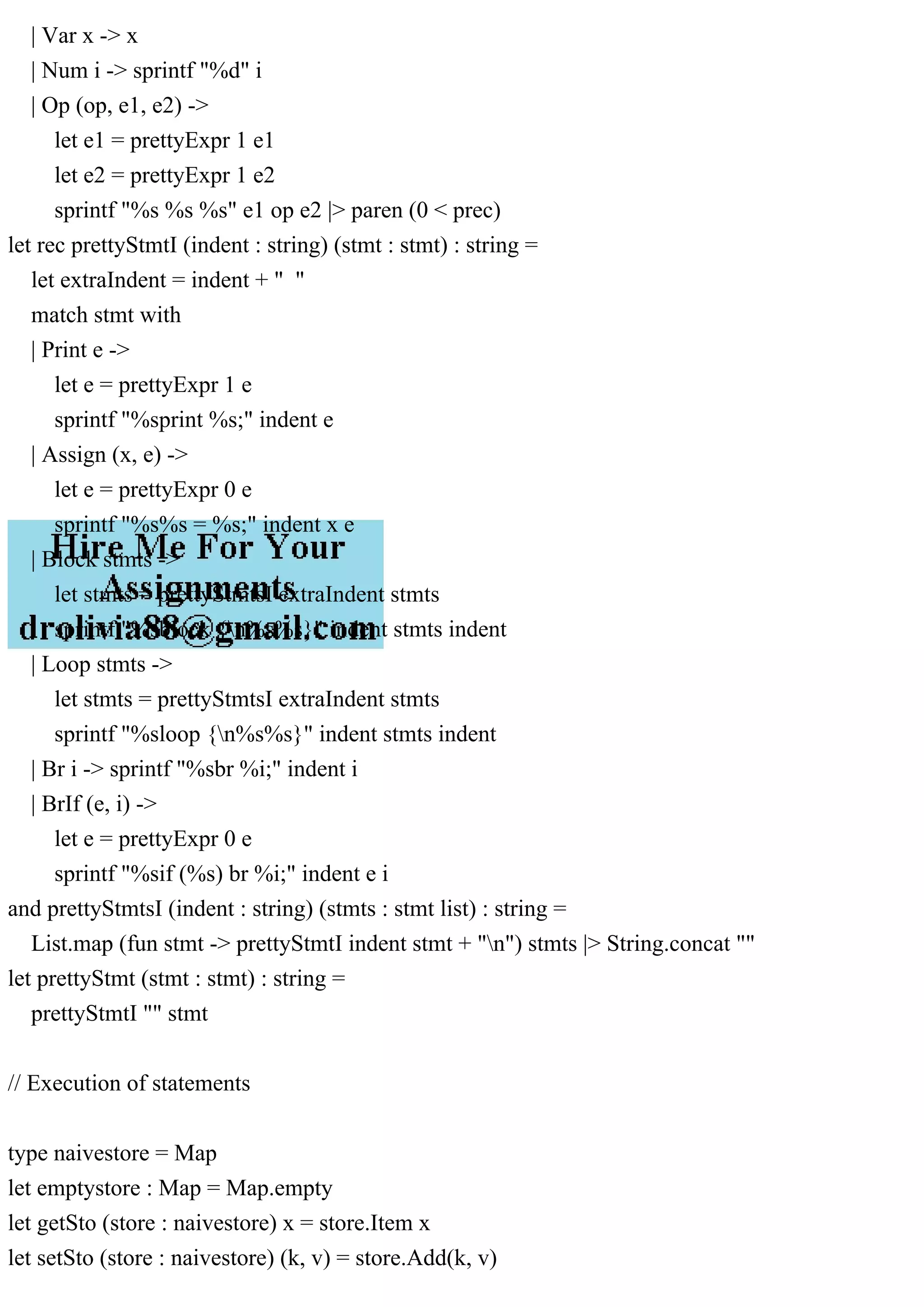 | Var x -> x
| Num i -> sprintf "%d" i
| Op (op, e1, e2) ->
let e1 = prettyExpr 1 e1
let e2 = prettyExpr 1 e2
sprintf "%s %s %s" e1 op e2 |> paren (0 < prec)
let rec prettyStmtI (indent : string) (stmt : stmt) : string =
let extraIndent = indent + " "
match stmt with
| Print e ->
let e = prettyExpr 1 e
sprintf "%sprint %s;" indent e
| Assign (x, e) ->
let e = prettyExpr 0 e
sprintf "%s%s = %s;" indent x e
| Block stmts ->
let stmts = prettyStmtsI extraIndent stmts
sprintf "%sblock {n%s%s}" indent stmts indent
| Loop stmts ->
let stmts = prettyStmtsI extraIndent stmts
sprintf "%sloop {n%s%s}" indent stmts indent
| Br i -> sprintf "%sbr %i;" indent i
| BrIf (e, i) ->
let e = prettyExpr 0 e
sprintf "%sif (%s) br %i;" indent e i
and prettyStmtsI (indent : string) (stmts : stmt list) : string =
List.map (fun stmt -> prettyStmtI indent stmt + "n") stmts |> String.concat ""
let prettyStmt (stmt : stmt) : string =
prettyStmtI "" stmt
// Execution of statements
type naivestore = Map
let emptystore : Map = Map.empty
let getSto (store : naivestore) x = store.Item x
let setSto (store : naivestore) (k, v) = store.Add(k, v)
 