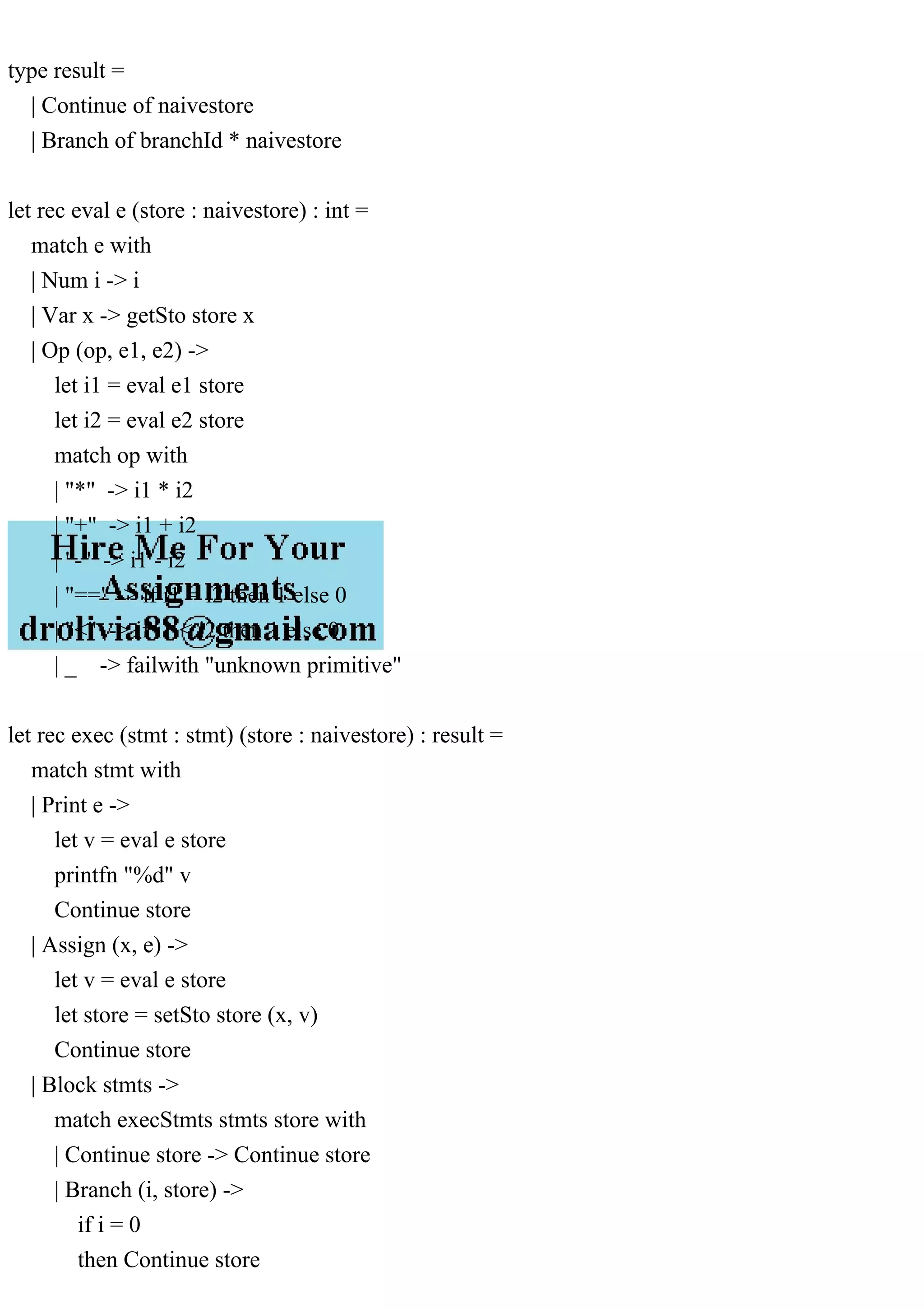type result =
| Continue of naivestore
| Branch of branchId * naivestore
let rec eval e (store : naivestore) : int =
match e with
| Num i -> i
| Var x -> getSto store x
| Op (op, e1, e2) ->
let i1 = eval e1 store
let i2 = eval e2 store
match op with
| "*" -> i1 * i2
| "+" -> i1 + i2
| "-" -> i1 - i2
| "==" -> if i1 = i2 then 1 else 0
| "<" -> if i1 < i2 then 1 else 0
| _ -> failwith "unknown primitive"
let rec exec (stmt : stmt) (store : naivestore) : result =
match stmt with
| Print e ->
let v = eval e store
printfn "%d" v
Continue store
| Assign (x, e) ->
let v = eval e store
let store = setSto store (x, v)
Continue store
| Block stmts ->
match execStmts stmts store with
| Continue store -> Continue store
| Branch (i, store) ->
if i = 0
then Continue store
 