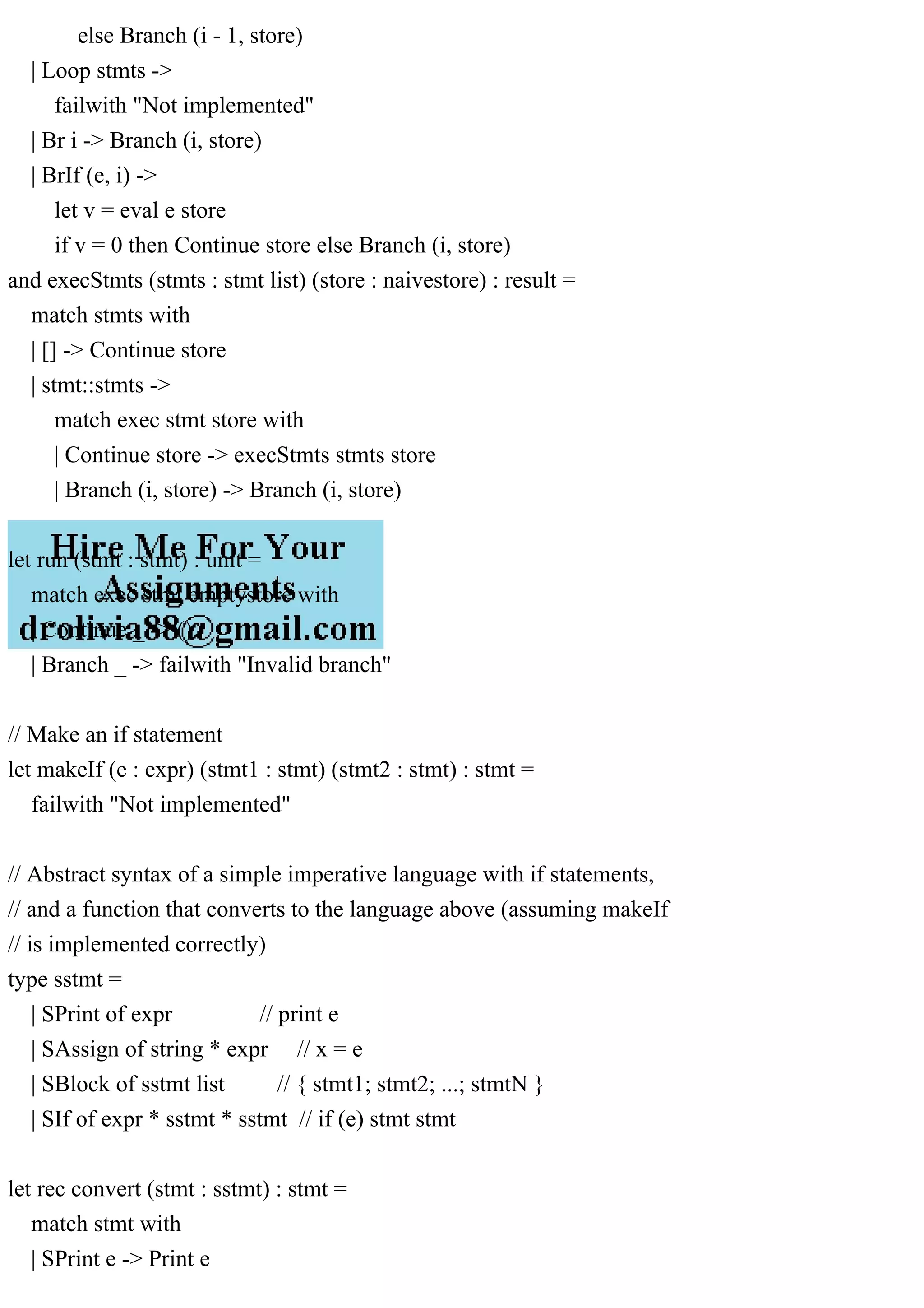 else Branch (i - 1, store)
| Loop stmts ->
failwith "Not implemented"
| Br i -> Branch (i, store)
| BrIf (e, i) ->
let v = eval e store
if v = 0 then Continue store else Branch (i, store)
and execStmts (stmts : stmt list) (store : naivestore) : result =
match stmts with
| [] -> Continue store
| stmt::stmts ->
match exec stmt store with
| Continue store -> execStmts stmts store
| Branch (i, store) -> Branch (i, store)
let run (stmt : stmt) : unit =
match exec stmt emptystore with
| Continue _ -> ()
| Branch _ -> failwith "Invalid branch"
// Make an if statement
let makeIf (e : expr) (stmt1 : stmt) (stmt2 : stmt) : stmt =
failwith "Not implemented"
// Abstract syntax of a simple imperative language with if statements,
// and a function that converts to the language above (assuming makeIf
// is implemented correctly)
type sstmt =
| SPrint of expr // print e
| SAssign of string * expr // x = e
| SBlock of sstmt list // { stmt1; stmt2; ...; stmtN }
| SIf of expr * sstmt * sstmt // if (e) stmt stmt
let rec convert (stmt : sstmt) : stmt =
match stmt with
| SPrint e -> Print e
 