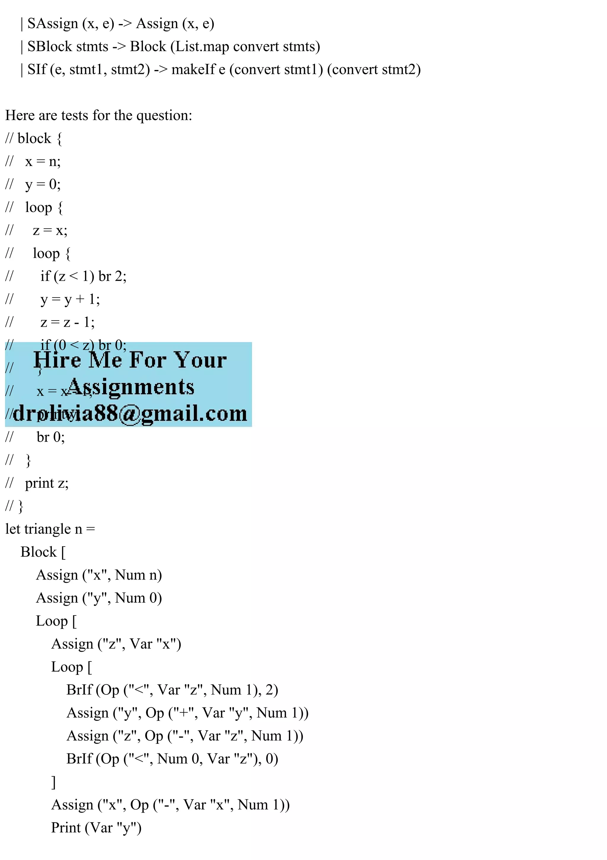 | SAssign (x, e) -> Assign (x, e)
| SBlock stmts -> Block (List.map convert stmts)
| SIf (e, stmt1, stmt2) -> makeIf e (convert stmt1) (convert stmt2)
Here are tests for the question:
// block {
// x = n;
// y = 0;
// loop {
// z = x;
// loop {
// if (z < 1) br 2;
// y = y + 1;
// z = z - 1;
// if (0 < z) br 0;
// }
// x = x - 1;
// print y;
// br 0;
// }
// print z;
// }
let triangle n =
Block [
Assign ("x", Num n)
Assign ("y", Num 0)
Loop [
Assign ("z", Var "x")
Loop [
BrIf (Op ("<", Var "z", Num 1), 2)
Assign ("y", Op ("+", Var "y", Num 1))
Assign ("z", Op ("-", Var "z", Num 1))
BrIf (Op ("<", Num 0, Var "z"), 0)
]
Assign ("x", Op ("-", Var "x", Num 1))
Print (Var "y")
 