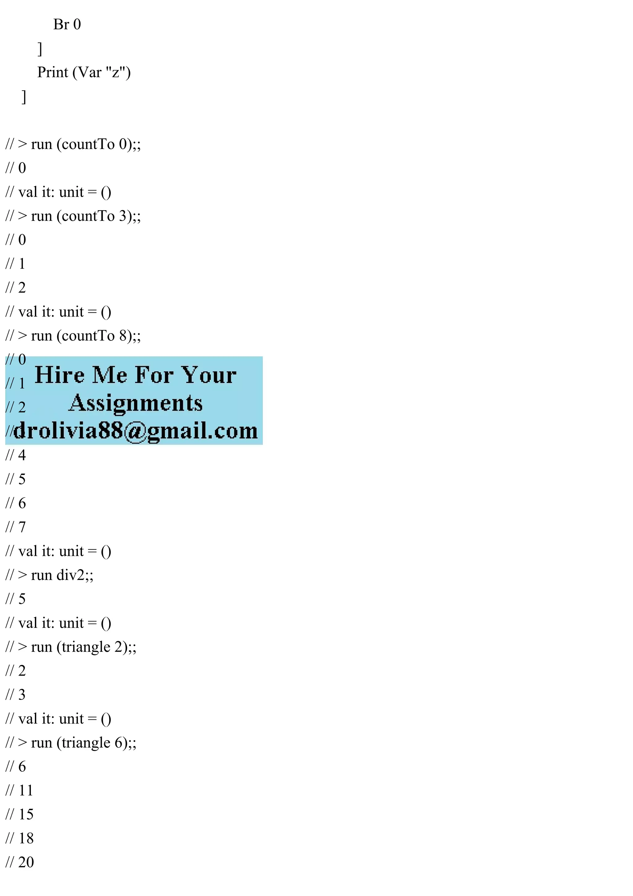 Br 0
]
Print (Var "z")
]
// > run (countTo 0);;
// 0
// val it: unit = ()
// > run (countTo 3);;
// 0
// 1
// 2
// val it: unit = ()
// > run (countTo 8);;
// 0
// 1
// 2
// 3
// 4
// 5
// 6
// 7
// val it: unit = ()
// > run div2;;
// 5
// val it: unit = ()
// > run (triangle 2);;
// 2
// 3
// val it: unit = ()
// > run (triangle 6);;
// 6
// 11
// 15
// 18
// 20
 