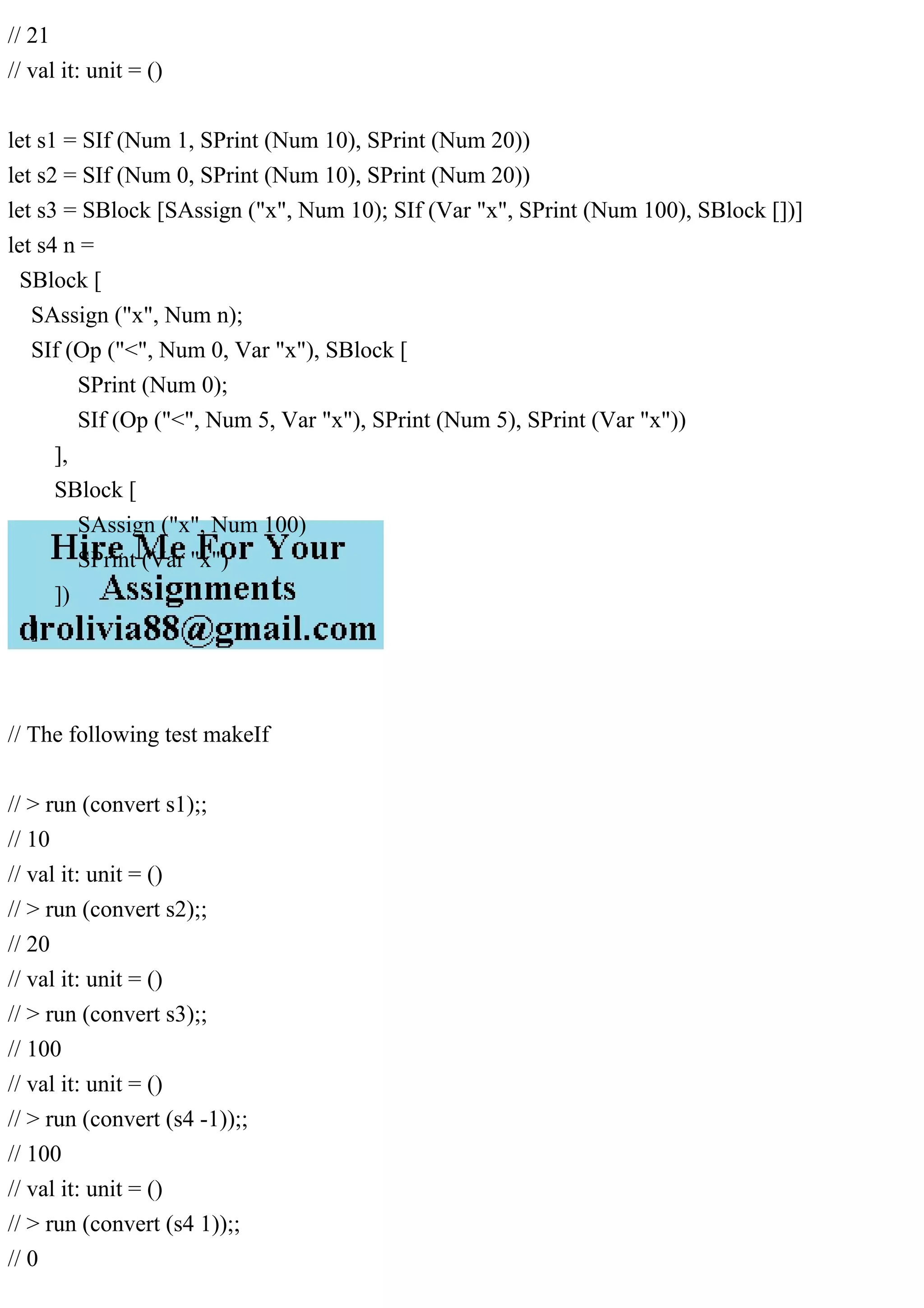 // 21
// val it: unit = ()
let s1 = SIf (Num 1, SPrint (Num 10), SPrint (Num 20))
let s2 = SIf (Num 0, SPrint (Num 10), SPrint (Num 20))
let s3 = SBlock [SAssign ("x", Num 10); SIf (Var "x", SPrint (Num 100), SBlock [])]
let s4 n =
SBlock [
SAssign ("x", Num n);
SIf (Op ("<", Num 0, Var "x"), SBlock [
SPrint (Num 0);
SIf (Op ("<", Num 5, Var "x"), SPrint (Num 5), SPrint (Var "x"))
],
SBlock [
SAssign ("x", Num 100)
SPrint (Var "x")
])
]
// The following test makeIf
// > run (convert s1);;
// 10
// val it: unit = ()
// > run (convert s2);;
// 20
// val it: unit = ()
// > run (convert s3);;
// 100
// val it: unit = ()
// > run (convert (s4 -1));;
// 100
// val it: unit = ()
// > run (convert (s4 1));;
// 0
 
