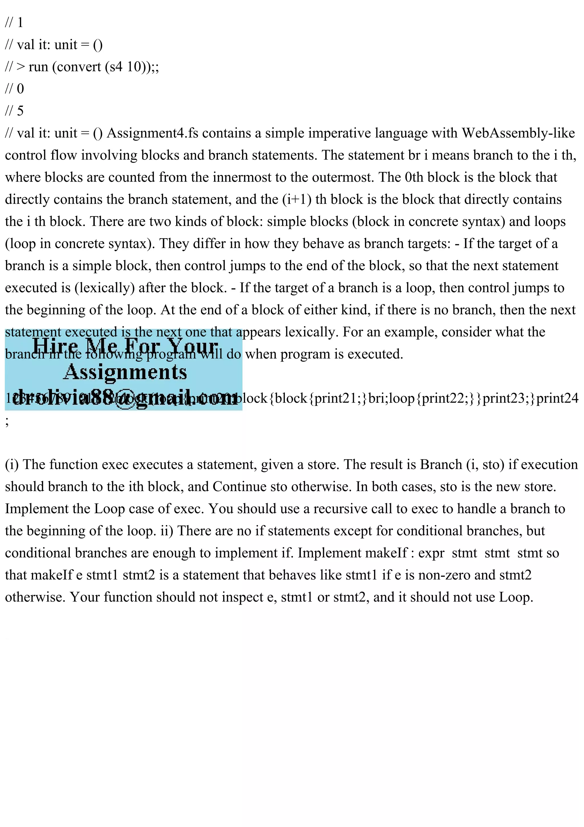 // 1
// val it: unit = ()
// > run (convert (s4 10));;
// 0
// 5
// val it: unit = () Assignment4.fs contains a simple imperative language with WebAssembly-like
control flow involving blocks and branch statements. The statement br i means branch to the i th,
where blocks are counted from the innermost to the outermost. The 0th block is the block that
directly contains the branch statement, and the (i+1) th block is the block that directly contains
the i th block. There are two kinds of block: simple blocks (block in concrete syntax) and loops
(loop in concrete syntax). They differ in how they behave as branch targets: - If the target of a
branch is a simple block, then control jumps to the end of the block, so that the next statement
executed is (lexically) after the block. - If the target of a branch is a loop, then control jumps to
the beginning of the loop. At the end of a block of either kind, if there is no branch, then the next
statement executed is the next one that appears lexically. For an example, consider what the
branch in the following program will do when program is executed.
123456789101112block{loop{print20;block{block{print21;}bri;loop{print22;}}print23;}print24
;
(i) The function exec executes a statement, given a store. The result is Branch (i, sto) if execution
should branch to the ith block, and Continue sto otherwise. In both cases, sto is the new store.
Implement the Loop case of exec. You should use a recursive call to exec to handle a branch to
the beginning of the loop. ii) There are no if statements except for conditional branches, but
conditional branches are enough to implement if. Implement makeIf : expr stmt stmt stmt so
that makeIf e stmt1 stmt2 is a statement that behaves like stmt1 if e is non-zero and stmt2
otherwise. Your function should not inspect e, stmt1 or stmt2, and it should not use Loop.
 