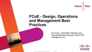 FCoE - Design, Operations
                                   and Management Best
                                   Practices
                                                                                                Ron Fuller– CCIE #5851 (R&S/Storage)
                                                                                                Technical Marketing Engineer, Nexus 7000
                                                                                                rfuller@cisco.com




BRKSAN-2047 Melbourne Cisco LIve     © 2012 Cisco and/or its affiliates. All rights reserved.     Cisco Public           2
 