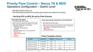 Priority Flow Control – Nexus 7K & MDS
Operations Configuration – Switch Level
               N7K-50(config)# system qos
               N7K-50(config-sys-qos)# service-policy type network-qos default-nq-7e-policy

                No-Drop PFC w/ MTU 2K set for Fibre Channel
              show policy-map system                                                               show class-map type network-qos c-nq-7e-ndrop-fcoe
               Type network-qos policy-maps
               =====================================                                                Type network-qos class-maps
               policy-map type network-qos default-nq-7e-policy                                     =============================================
                class type network-qos c-nq-7e-drop                                                 class-map type network-qos match-any c-nq-7e-ndrop-fcoe
                 match cos 0-2,4-7                                                                     Description: 7E No-Drop FCoE CoS map
                 congestion-control tail-drop                                                        match cos 3
                 mtu 1500                                                                            match protocol fcoe
                class type network-qos c-nq-7e-ndrop-fcoe
                 match cos 3
                 match protocol fcoe
                 pause
                 mtu 2112                                                                         Policy Template choices
                                                            Template                          Drop CoS          (Priority)   NoDrop CoS        (Priority)

                                                           default-nq-8e-policy            0,1,2,3,4,5,6,7       5,6,7             -                -

                                                           default-nq-7e-policy              0,1,2,4,5,6,7       5,6,7            3                 -

                                                           default-nq-6e-policy               0,1,2,5,6,7        5,6,7           3,4                4

                                                           default-nq-4e-policy                   0,5,6,7        5,6,7          1,2,3,4             4

TECDCT-2001             © 2012 Cisco and/or its affiliates. All rights reserved.   Cisco Public                                               58
 
