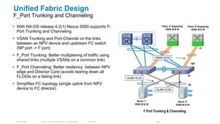 Unified Fabric Design
F_Port Trunking and Channeling
 With NX-OS release 4.2(1) Nexus 5000 supports F-                                                                  Fabric ‘A’ Supporting   Fabric ‘B’ Supporting
                                                                                                                       VSAN 20 & 40            VSAN 30 & 50
  Port Trunking and Channeling
 VSAN Trunking and Port-Channel on the links
  between an NPV device and upstream FC switch
  (NP port -> F port)                                                                                                                                  TF

 F_Port Trunking: Better multiplexing of traffic using
                                                                                                              VSAN 30,50
  shared links (multiple VSANs on a common link)
                                                                                                                                                 TNP
 F_Port Channeling: Better resiliency between NPV
  edge and Director Core (avoids tearing down all
  FLOGIs on a failing link)                                                                                                                 VF
                                                                                          VLAN 10,30

 Simplifies FC topology (single uplink from NPV                                                                                            VN
  device to FC director)                                                                                       VLAN 10,50



                                                                                                 Server ‘1’                         Server ‘2’
                                                                                               VSAN 20 & 30                       VSAN 40 & 50

                                                                                                       F Port Trunking & Channeling

  TECDCT-2001   © 2012 Cisco and/or its affiliates. All rights reserved.   Cisco Public                        66
 