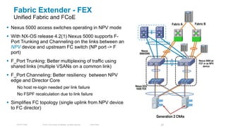 Fabric Extender - FEX                                                                                                          FC


   Unified Fabric and FCoE
                                                                                                                     Fabric A          Fabric B
 Nexus 5000 access switches operating in NPV mode
 With NX-OS release 4.2(1) Nexus 5000 supports F-
  Port Trunking and Channeling on the links between an                                                                     FCoE
  NPV device and upstream FC switch (NP port -> F                                                                                           FC

                                                                                                  Nexus
  port)                                                                                         5000/5500


 F_Port Trunking: Better multiplexing of traffic using                                                                                  Nexus 5000 as
                                                                                                                                         FCF or as NPV
  shared links (multiple VSANs on a common link)                                                                                            device


 F_Port Channeling: Better resiliency between NPV
  edge and Director Core
                                                                                             Nexus 2232
     No host re-login needed per link failure                                                 10GE FEX

     No FSPF recalculation due to link failure

 Simplifies FC topology (single uplink from NPV device
  to FC director)
                                                                                                            Generation 2 CNAs

     TECDCT-2001   © 2012 Cisco and/or its affiliates. All rights reserved.   Cisco Public                    67
 