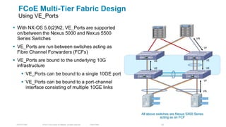 FCoE Multi-Tier Fabric Design
  Using VE_Ports

 With NX-OS 5.0(2)N2, VE_Ports are supported
                                                                                                                    FCoE
                                                                                                   FC


  on/between the Nexus 5000 and Nexus 5500
  Series Switches                                                                                                           VN


 VE_Ports are run between switches acting as                                                                                       VF
  Fibre Channel Forwarders (FCFs)
 VE_Ports are bound to the underlying 10G                                                       VE                                  VE

  infrastructure                                                                                 VE                                  VE

      VE_Ports can be bound to a single 10GE port
      VE_Ports can be bound to a port-channel                                                                                      VF

       interface consisting of multiple 10GE links
                                                                                                                                 VN




                                                                                         All above switches are Nexus 5X00 Series
                                                                                                     acting as an FCF

 TECDCT-2001   © 2012 Cisco and/or its affiliates. All rights reserved.   Cisco Public                  77
 