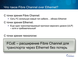 Что такое Fibre Channel over Ethernet? 
С точки зрения Fibre Channel: 
§ Сеть FC используя новый тип кабеля… облако Ethernet 
С точки зрения Ethernet: 
§ Еще один транспортируемый протокол верхнего уровня (ULP) 
– хотя и требовательный! 
С точки зрения технологии: 
FCoE – расширение Fibre Channel для 
транспорта через Ethernet без потерь 
 