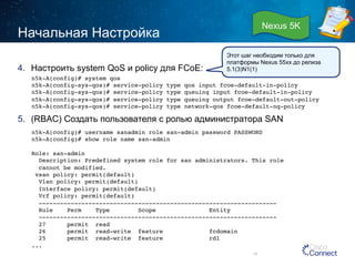 Начальная Настройка 
4. Настроить system QoS и policy для FCoE: 
Этот шаг необходим только для 
платформы Nexus 55xx до релиза 
5.1(3)N1(1) 
n5k-A(config)# system qos! 
n5k-A(config-sys-qos)# service-policy type qos input fcoe-default-in-policy! 
n5k-A(config-sys-qos)# service-policy type queuing input fcoe-default-in-policy! 
n5k-A(config-sys-qos)# service-policy type queuing output fcoe-default-out-policy! 
n5k-A(config-sys-qos)# service-policy type network-qos fcoe-default-nq-policy! 
5. (RBAC) Создать пользователя с ролью администратора SAN 
n5k-A(config)# username sanadmin role san-admin password PASSWORD! 
n5k-A(config)# show role name san-admin! 
! 
Role: san-admin! 
Description: Predefined system role for san administrators. This role! 
cannot be modified.! 
vsan policy: permit(default)! 
Vlan policy: permit(default)! 
Interface policy: permit(default)! 
Vrf policy: permit(default)! 
-------------------------------------------------------------------! 
Rule Perm Type Scope Entity ! 
-------------------------------------------------------------------! 
27 permit read ! 
26 permit read-write feature fcdomain ! 
25 permit read-write feature rdl ! 
...! 
35 
Nexus 5K 
 