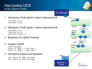 Настройка UCS 
40 
FCoE Uplink & VSAN 
Interface e1/27! 
Interface e1/28! 
Interface e1/27! 
Interface e1/28! 
LACP port-channel 8! 
VSAN fcoe-demo! 
Fabric A: VSAN 7 / FCoE VLAN 7! 
Fabric B: VSAN 8 / FCoE VLAN 8! 
fc0: Fabric A, VSAN fcoe-demo! 
fc1: Fabric B, VSAN fcoe-demo! 
Server 1 
B420-M3 
MDS-B 
TE_Port 
TE_Port 
N5K-B 
TF_Port 
TN_Proxy 
N_Port 
FI-B 
vfc 1492 
fc1 
VSAN 8 
fc1/45 
VSAN 8 
VSAN 8 
VLAN 8 
NPIV 
e1/27 e1/28 
e1/27 po8 
FC Storage 
fc1/29 
h1 
fc1/1 
NPV 
1. Настроить FCoE Uplink с Fabric Interconnect A: 
2. Настроить FCoE Uplink с Fabric Interconnect B: 
3. Включить FC Uplink Trunking 
4. Создать VSAN 
5. Настроить Сервисный Профиль 
e1/28 
 