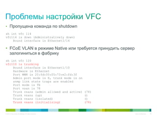 © 2013 Cisco and/or its affiliates. All rights reserved. Cisco Confidential 35
• Пропущена команда no shutdown
sh int vfc 114
vfc114 is down (Administratively down)
Bound interface is Ethernet1/14
• FCoE VLAN в режиме Native или требуется принудить сервер
залогиниться в фабрику
sh int vfc 110
vfc110 is trunking
Bound interface is Ethernet1/10
Hardware is Ethernet
Port WWN is 20:6d:00:05:73:e2:fd:3f
Admin port mode is E, trunk mode is on
snmp link state traps are enabled
Port mode is TE
Port vsan is 78
Trunk vsans (admin allowed and active) (78)
Trunk vsans (up) ()
Trunk vsans (isolated) ()
Trunk vsans (initializing) (78)
 