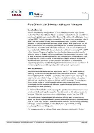 White Paper




                                           Fibre Channel over Ethernet – A Practical Alternative

                                           Executive Summary
                                           Based on comprehensive testing performed by Cisco and NetApp, this white paper explores
                                           whether Fibre Channel over Ethernet (FCoE) is a viable and practical alternative to current Storage
                                           Area Networking (SAN) solutions such as Fibre Channel (FC) and Internet Small Computer System
                                           Interface (iSCSI). The testing clearly demonstrated that FCoE has numerous advantages, in that it
                                           allows Local Area network (LAN) and SAN communications to share a common infrastructure,
                                           eliminating the need for independent cabling and parallel networks, while preserving the tried and
                                           tested SAN provisioning and management methodologies used by storage administrators today.
                                           The testing also showed that FCoE performed at least as well as FC and consumed less server
                                           resources than either iSCSI or NFS (the current alternative solution for consolidating LAN and SAN
                                           traffic). Because of the potential capital and operational cost savings associated with a unified
                                           networking solution for SAN and LAN communications and the relative ease of migration to FCoE,
                                           we would recommend that data center designers and operations teams consider the use of FCoE,
                                           in conjunction with 10 Gigabit Ethernet, for their future Storage Area Networking requirements.
                                           Please note that any performance figures quoted in this document are for implementation
                                           comparison purposes only, (based on the single host test environment used) and not a measure of
                                           the maximum performance and throughput possible in a larger scale implementation.

                                           What You Will Learn
                                           Many organizations are carefully watching developments of FCoE, a new storage networking
                                           technology recently standardized by the International Committee for Information Technology
                                           Standards (INCITS) T.11 in the FC-BB-5 specification. Data center managers and designers are
                                           extremely interested in the technology, as it offers the potential for consolidating both LAN and
                                           SAN traffic onto a single, unified network (or fabric, to use SAN terminology). This development
                                           could drastically reduce the capital outlay associated with building data center network
                                           infrastructure, and could deliver tangible operational expenditure savings associated with running
                                           and operating data center connectivity.

                                           To determine whether FCoE is a viable technology, the operational characteristics also need to be
                                           considered. FCoE needs to perform as well as FC, and it needs to be able to be managed in the
                                           same way. Additionally, performance metrics must be as good, or better, than those of FC.

                                           The Cisco Enhanced Customer Aligned Testing Services (ECATS) team, in conjunction with
                                           NetApp, has recently undertaken a series of tests and assessments designed to determine whether
                                           FCoE, as it exists today, provides a practical and realistic alternative to current storage networking
                                           technologies such as FC and iSCSI, in terms of deployment, high availability, operating
                                           procedures, performance and diagnostics.

                                           This white paper provides an overview of these tests, and presents the conclusions derived.




All contents are Copyright © 1992–2008 Cisco Systems, Inc. All rights reserved. This document is Cisco Confidential Information.      Page 1 of 22
 